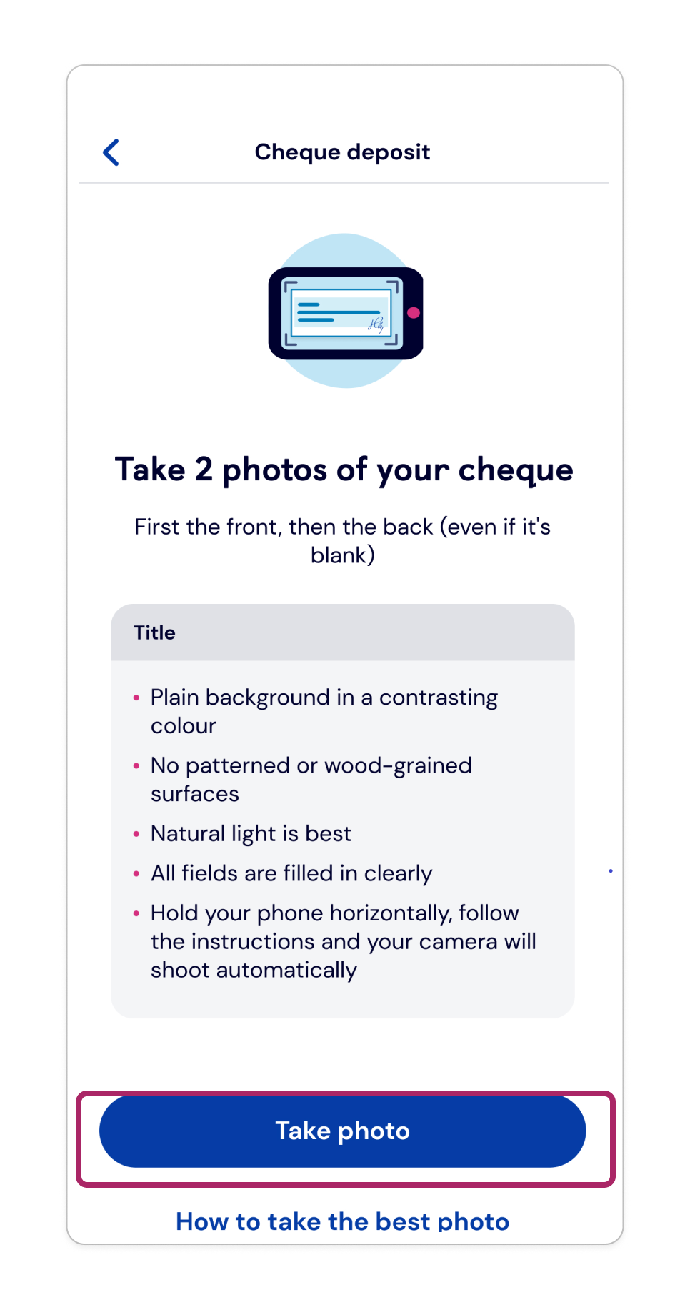 Tap ‘Take photo’. Hold your phone above the cheque and follow the on-screen prompts. Your camera will then take the photo automatically.